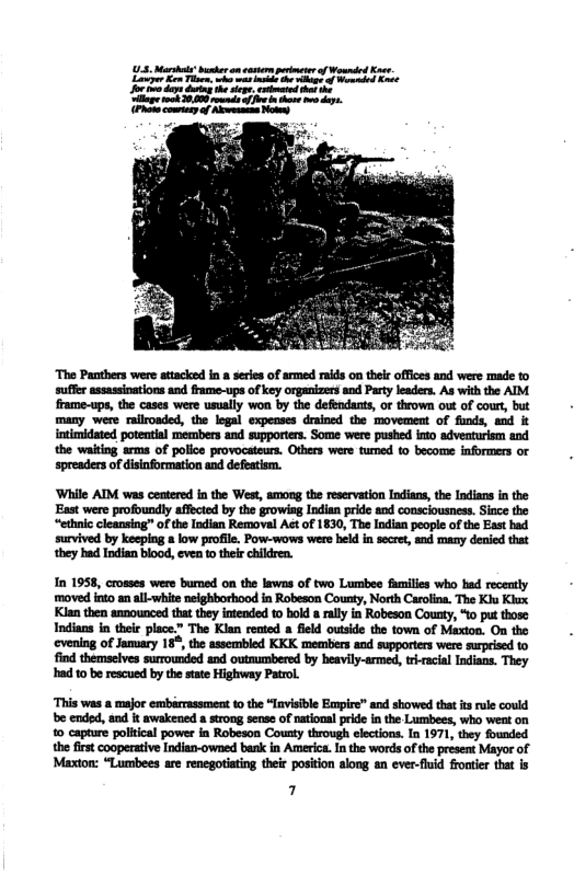 ‘The Panthers were atacked in series of armed raids on thels offices and were made to suffer assassinations and frame-ups of key organizers and Party laders. As with the AIM. frame-ups, the cases were usualy won by the deféndants, or throw out of court, but many were railroaded, the legal expenses drained the movement of funds, and it intimidated potential members and supporters. Some were pushed into adventurism and the waitng arms of police provocateurs. Otbers were tumed o become informers or spreaders of disinformation and defeatism. ‘While AIM was centered in the West, among the reservation Indians, the Indians in the East were profoundly affected by the growisg Indian pride and consciousness. Since the “ethnic cleansing” ofthe Indian Removal Act of 1830, The Indian people of the East bad survived by keeping & low profile. Pow-wows were held in secret, and many denied that they had Indian blood, even to their children. In 1958, crosses were bumed on the lawns of two Lumbee families who had recently moved into an al. white nelghborhood in Robeson Couaty, North Carlina. The Klu Kiax. Kian then announced that they intended to bold 8 rally in Robeson County, 10 put those Indians in thee place.” The Klan rented field outside the town of Maxtoa. On the eveniag of jamary 18°,the assembled KKK members and supporters were surprised 1o find themselves surrounded and outnucnbered by hesvily-armed, rracial Indians. They had 10 b rescued by the state Highway Patrol ‘This was & major embérrassment the “Invisible Eonpire” and showed that its ule could e ended, and it awakened a strong sense of national pride in the Lumbees, who went on 1 capture political power in Robeson County through elections. In 1971, they founded the first cooperative Indian-owned bank in America. I the words ofthe present Mayor of Maxton: “Lumbees are renegotiating their position along an ever-fhuid frontier that is 7